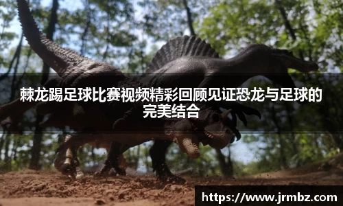 棘龙踢足球比赛视频精彩回顾见证恐龙与足球的完美结合
